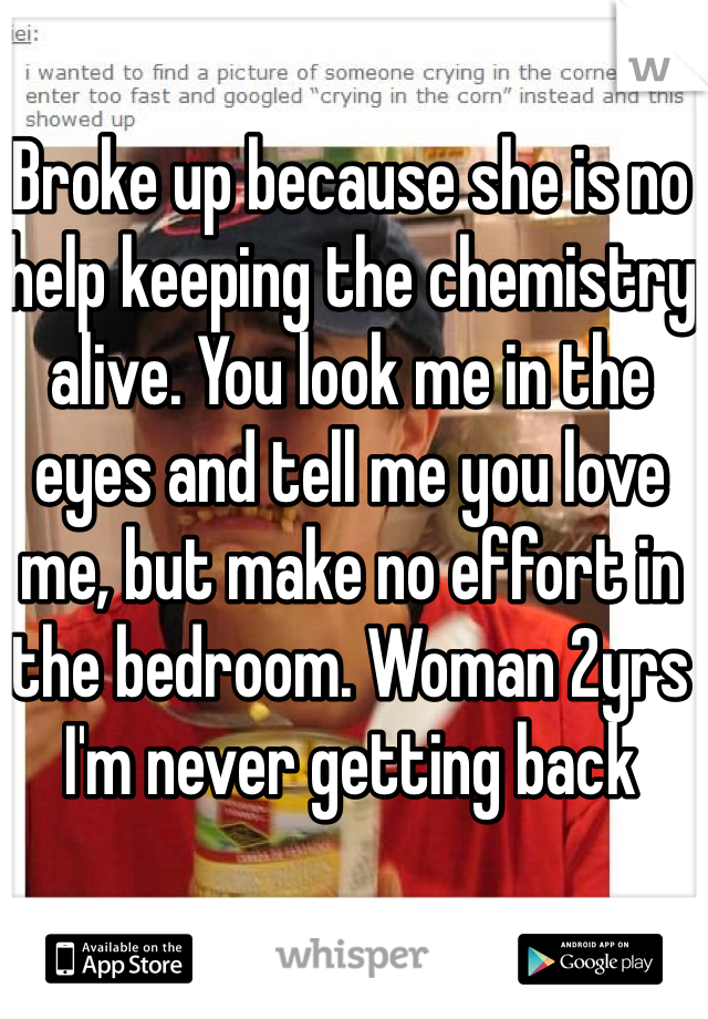 Broke up because she is no help keeping the chemistry alive. You look me in the eyes and tell me you love me, but make no effort in the bedroom. Woman 2yrs I'm never getting back