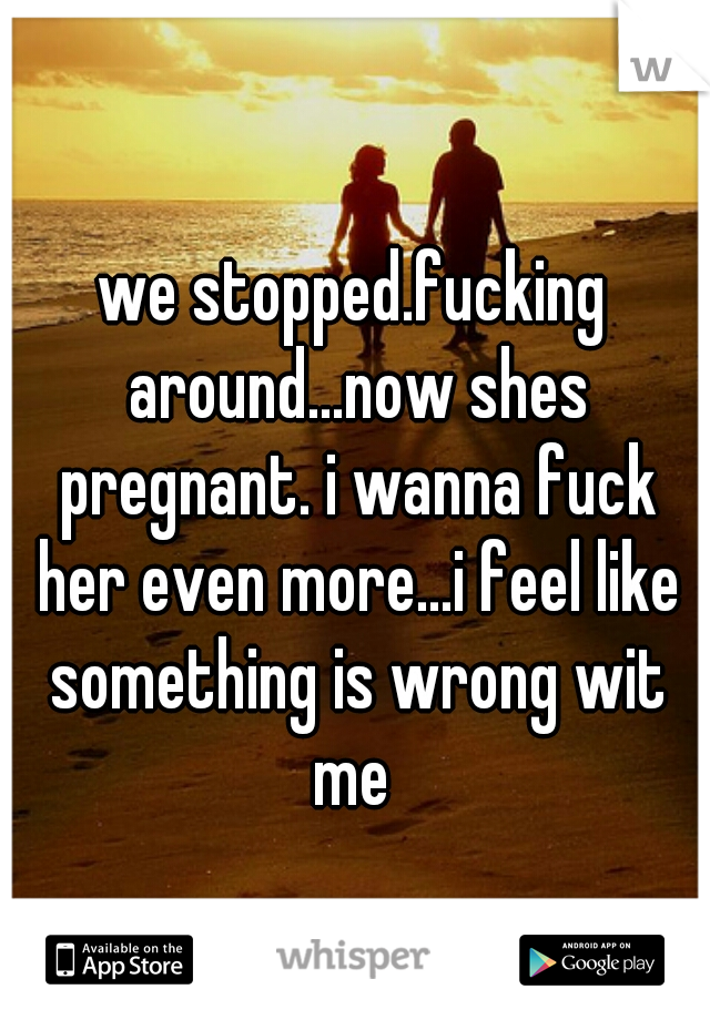 we stopped.fucking around...now shes pregnant. i wanna fuck her even more...i feel like something is wrong wit me 
