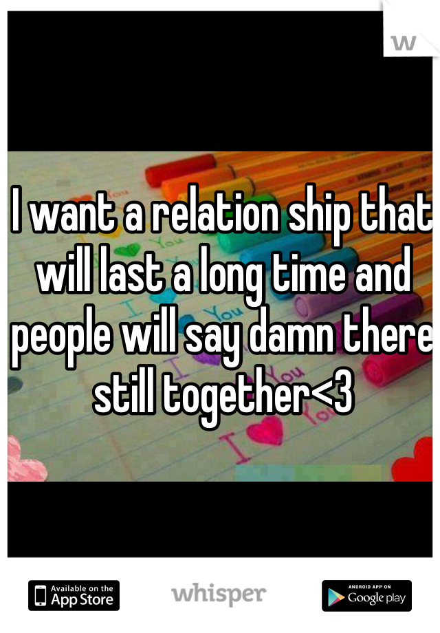 I want a relation ship that will last a long time and people will say damn there still together<3