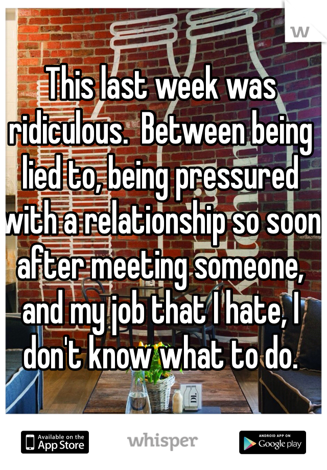 This last week was ridiculous.  Between being lied to, being pressured with a relationship so soon after meeting someone, and my job that I hate, I don't know what to do.