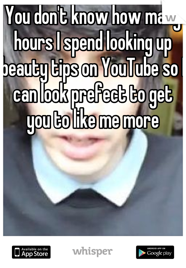 You don't know how many hours I spend looking up beauty tips on YouTube so I can look prefect to get you to like me more