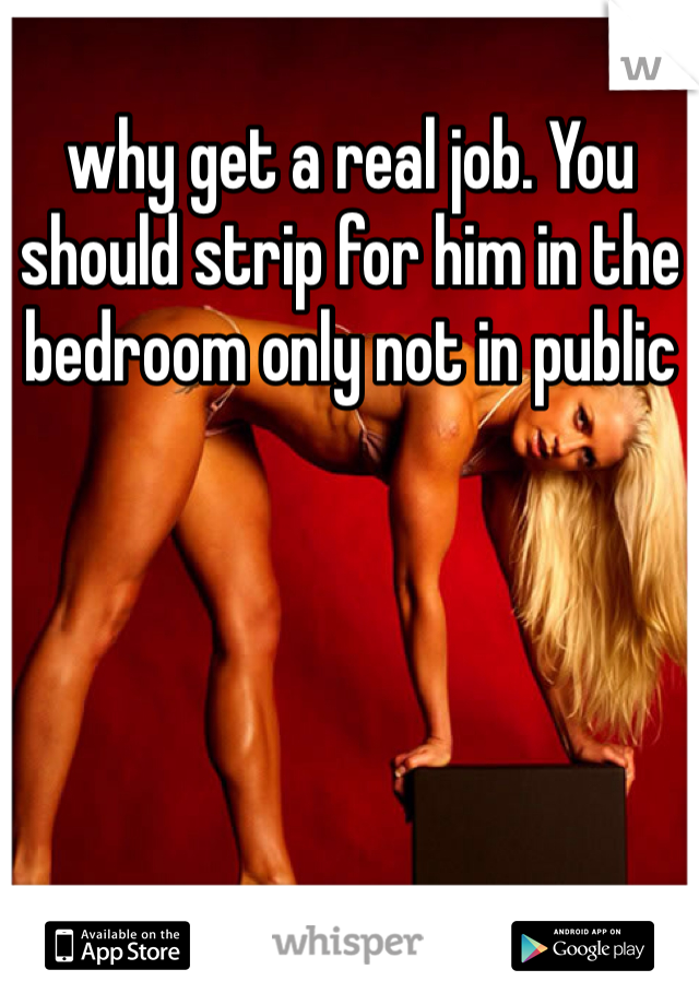 why get a real job. You should strip for him in the bedroom only not in public 