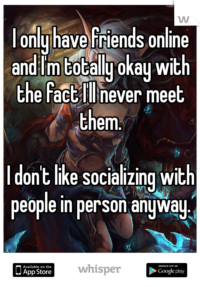 I only have friends online and I'm totally okay with the fact I'll never meet them. 

I don't like socializing with people in person anyway. 
