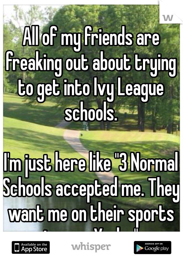 All of my friends are freaking out about trying to get into Ivy League schools. 

I'm just here like "3 Normal Schools accepted me. They want me on their sports teams. Yeah..."