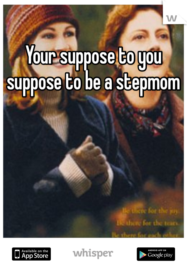 Your suppose to you suppose to be a stepmom