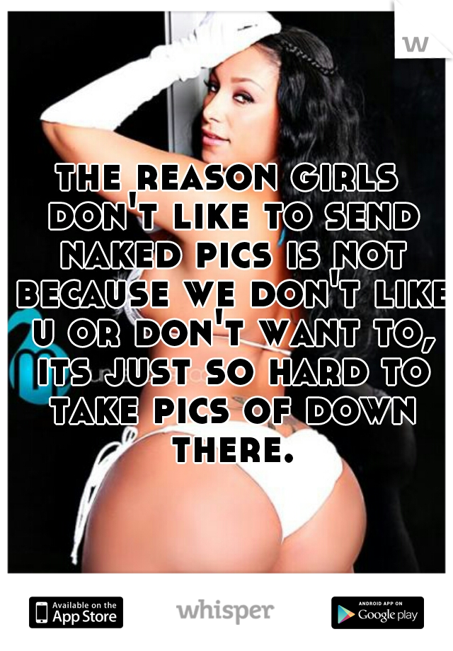 the reason girls don't like to send naked pics is not because we don't like u or don't want to, its just so hard to take pics of down there.