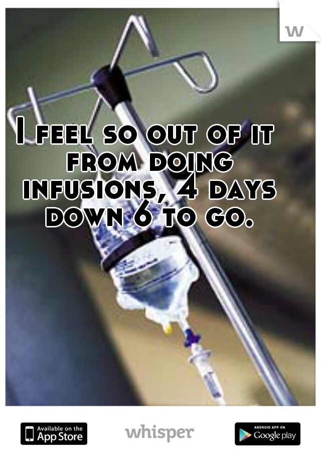 I feel so out of it from doing infusions, 4 days down 6 to go.