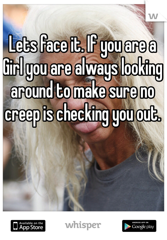 Lets face it. If you are a Girl you are always looking around to make sure no creep is checking you out. 