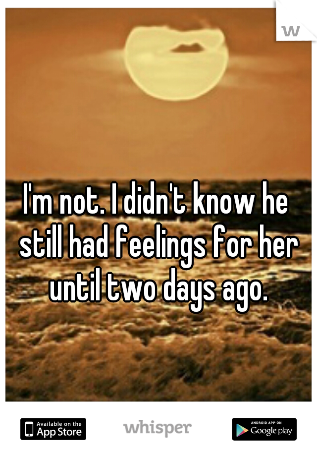 I'm not. I didn't know he still had feelings for her until two days ago.