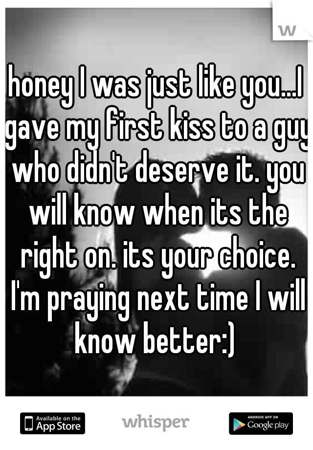 honey I was just like you...I gave my first kiss to a guy who didn't deserve it. you will know when its the right on. its your choice. I'm praying next time I will know better:) 