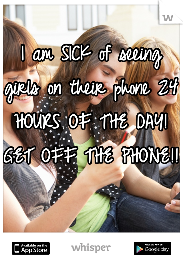 I am SICK of seeing girls on their phone 24 HOURS OF THE DAY!
GET OFF THE PHONE!! 