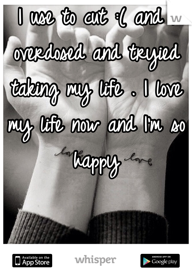 I use to cut :( and I overdosed and tryied taking my life . I love my life now and I'm so happy 