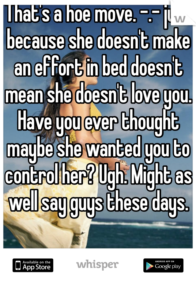 That's a hoe move. -.- just because she doesn't make an effort in bed doesn't mean she doesn't love you. Have you ever thought maybe she wanted you to control her? Ugh. Might as well say guys these days.