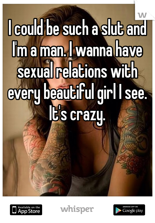I could be such a slut and I'm a man. I wanna have sexual relations with every beautiful girl I see. It's crazy.