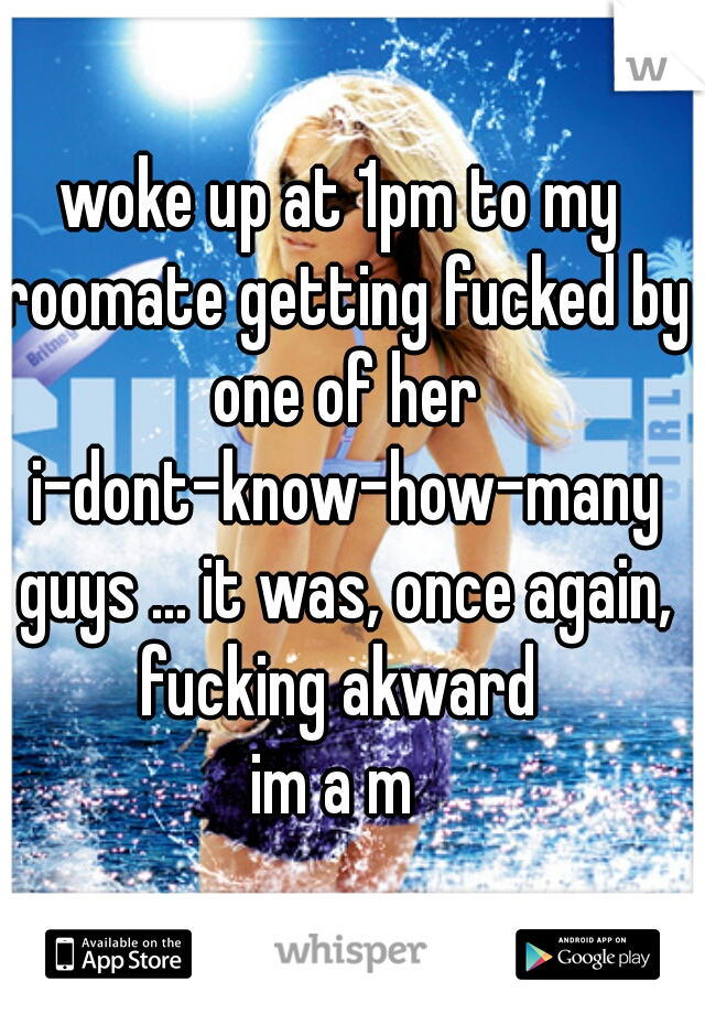 woke up at 1pm to my roomate getting fucked by one of her i-dont-know-how-many guys ... it was, once again, fucking akward 

im a m 