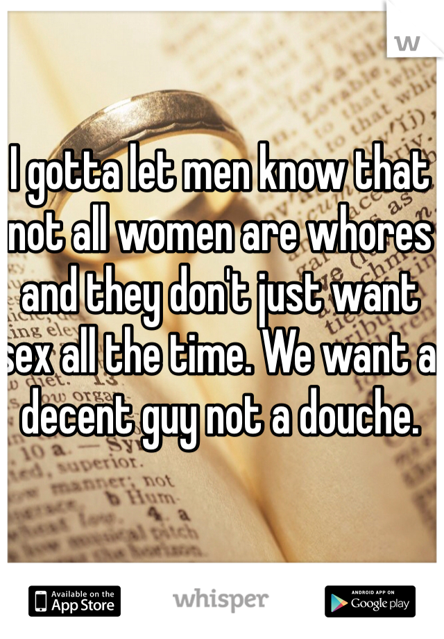 I gotta let men know that not all women are whores and they don't just want sex all the time. We want a decent guy not a douche.