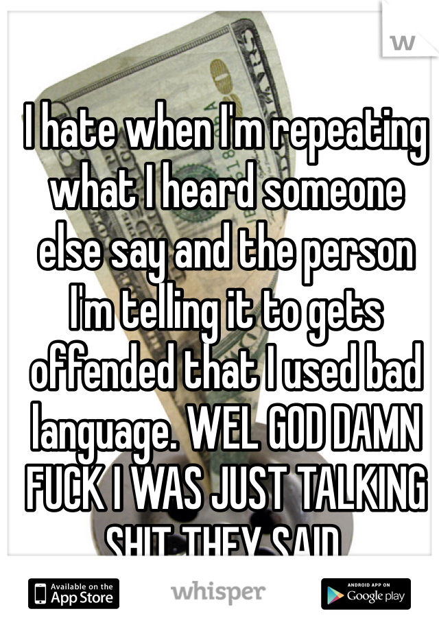 I hate when I'm repeating what I heard someone else say and the person I'm telling it to gets offended that I used bad language. WEL GOD DAMN FUCK I WAS JUST TALKING SHIT THEY SAID.