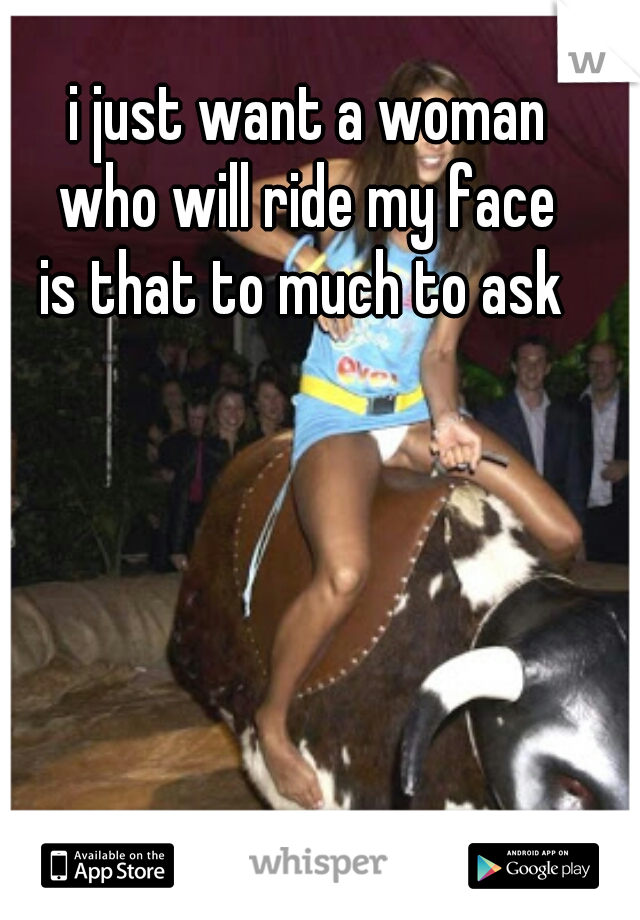i just want a woman
who will ride my face
is that to much to ask 