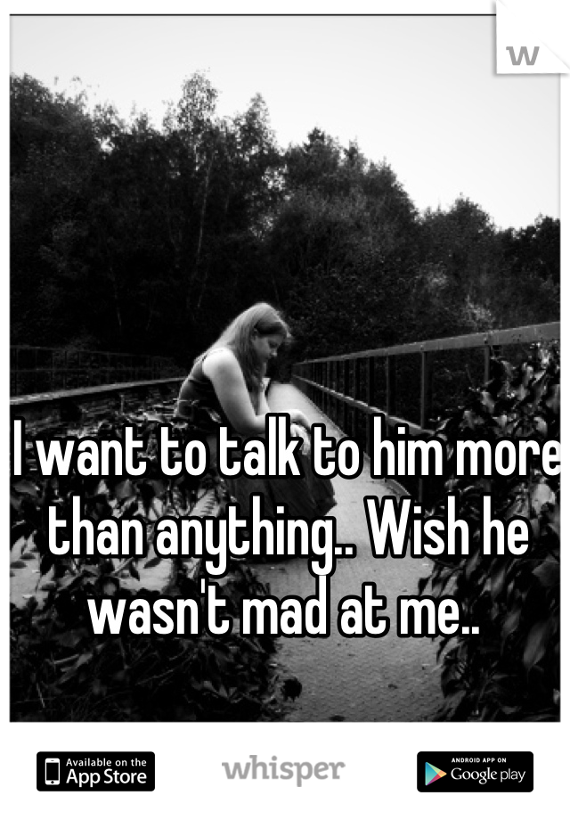 I want to talk to him more than anything.. Wish he wasn't mad at me.. 