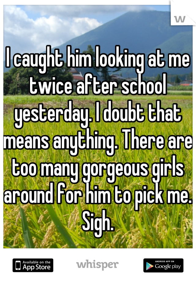 I caught him looking at me twice after school yesterday. I doubt that means anything. There are too many gorgeous girls around for him to pick me. Sigh.