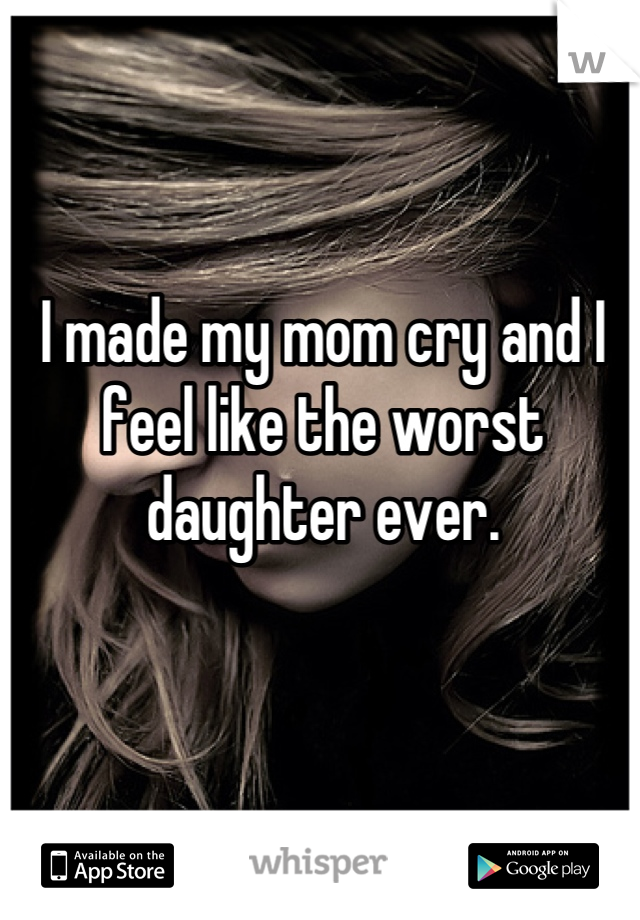 I made my mom cry and I feel like the worst daughter ever.
