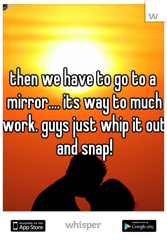 then we have to go to a mirror.... its way to much work. guys just whip it out and snap!