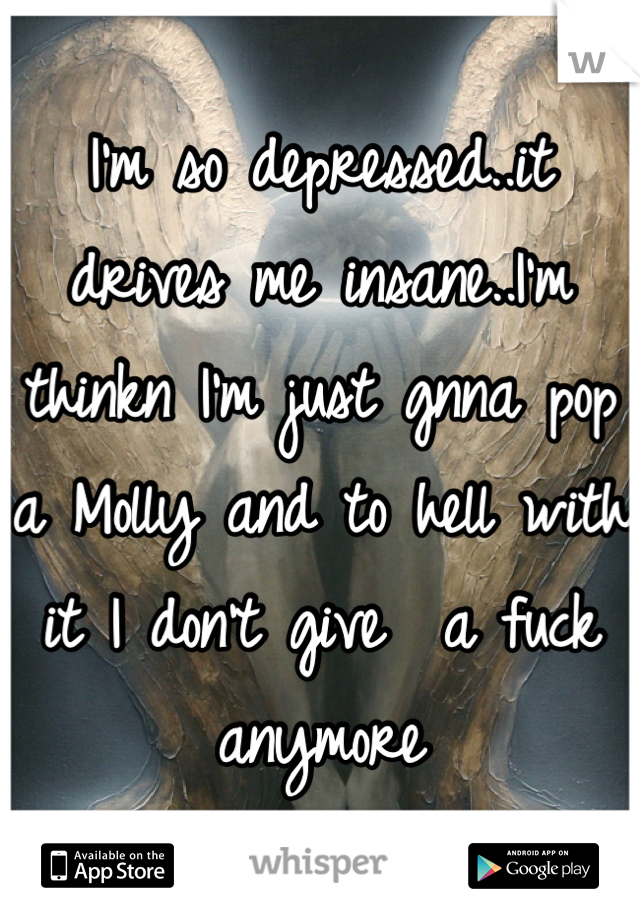 I'm so depressed..it drives me insane..I'm thinkn I'm just gnna pop a Molly and to hell with it I don't give  a fuck anymore