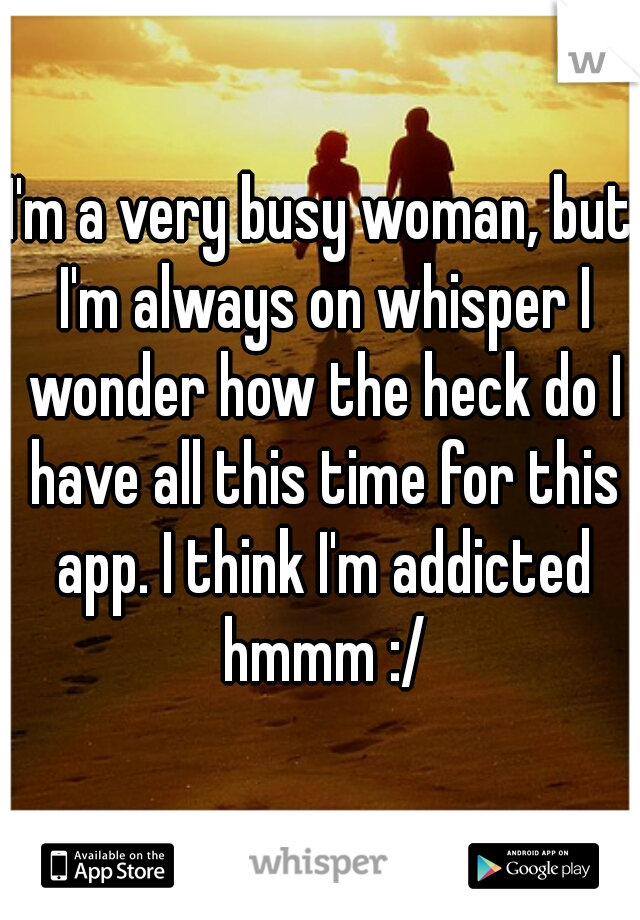 I'm a very busy woman, but I'm always on whisper I wonder how the heck do I have all this time for this app. I think I'm addicted hmmm :/