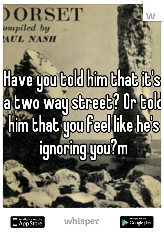 Have you told him that it's a two way street? Or told him that you feel like he's ignoring you?m