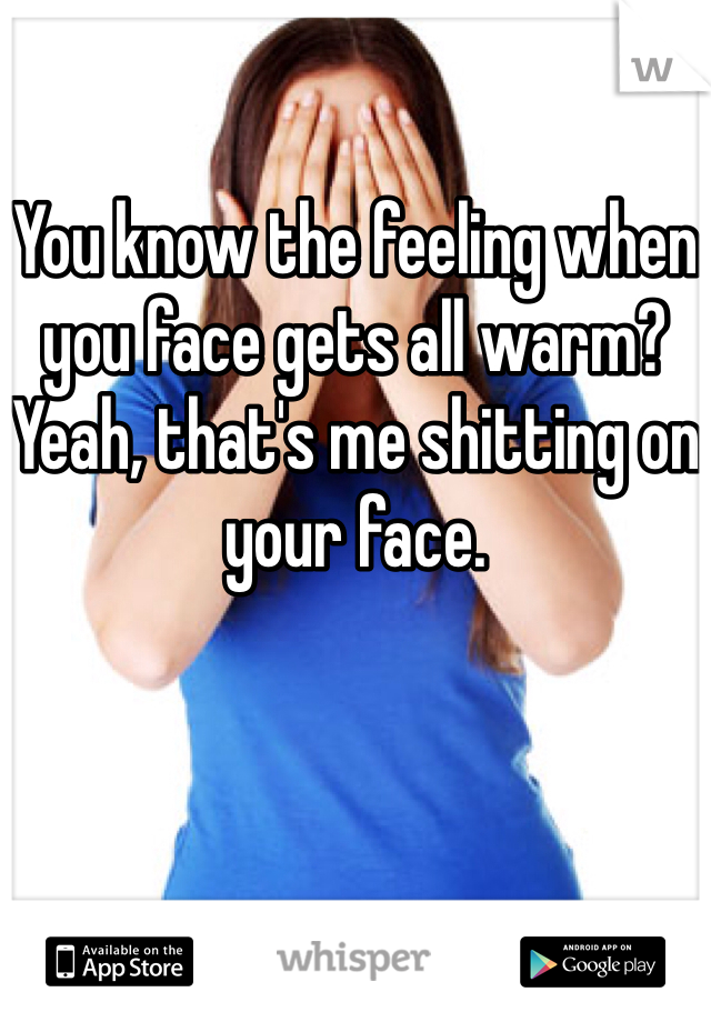 

You know the feeling when you face gets all warm? Yeah, that's me shitting on your face.