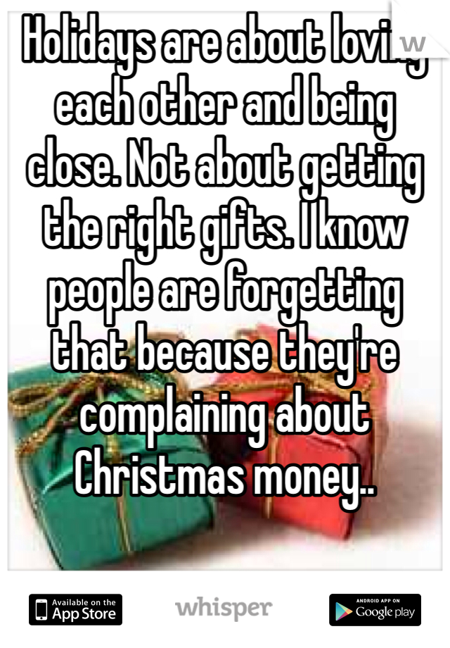 Holidays are about loving each other and being close. Not about getting the right gifts. I know people are forgetting that because they're complaining about Christmas money.. 