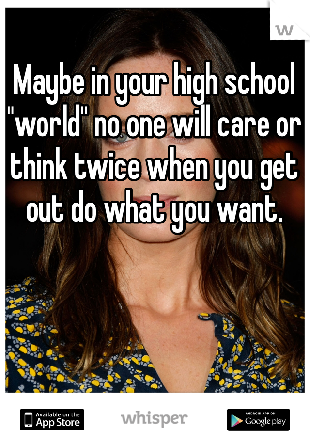 Maybe in your high school "world" no one will care or think twice when you get out do what you want.