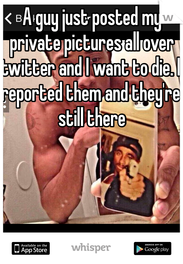A guy just posted my private pictures all over twitter and I want to die. I reported them and they're still there 