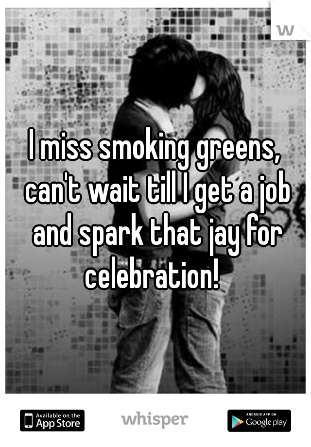 I miss smoking greens, can't wait till I get a job and spark that jay for celebration!  