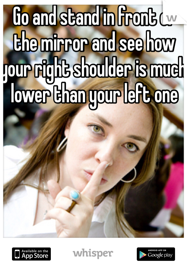 Go and stand in front of the mirror and see how your right shoulder is much lower than your left one