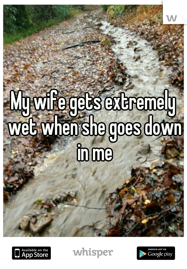 My wife gets extremely wet when she goes down in me