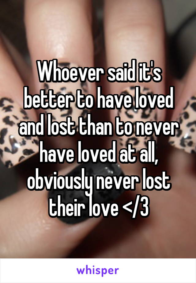 Whoever said it's better to have loved and lost than to never have loved at all, obviously never lost their love </3