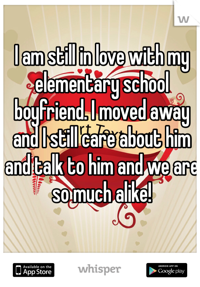 I am still in love with my elementary school boyfriend. I moved away and I still care about him and talk to him and we are so much alike! 