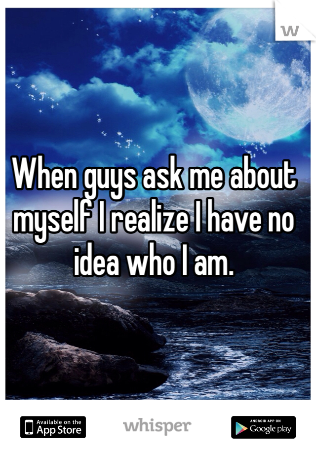 When guys ask me about myself I realize I have no idea who I am. 