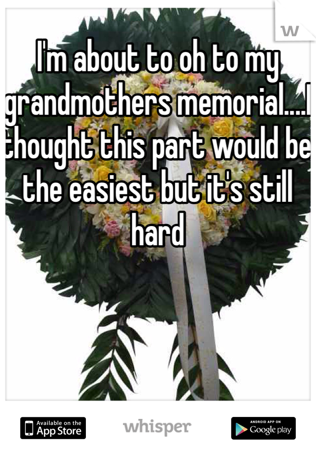 I'm about to oh to my grandmothers memorial....I thought this part would be the easiest but it's still hard