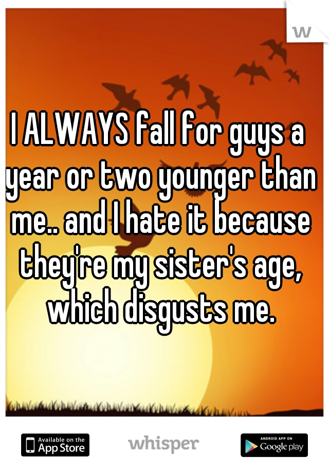 I ALWAYS fall for guys a year or two younger than me.. and I hate it because they're my sister's age, which disgusts me.