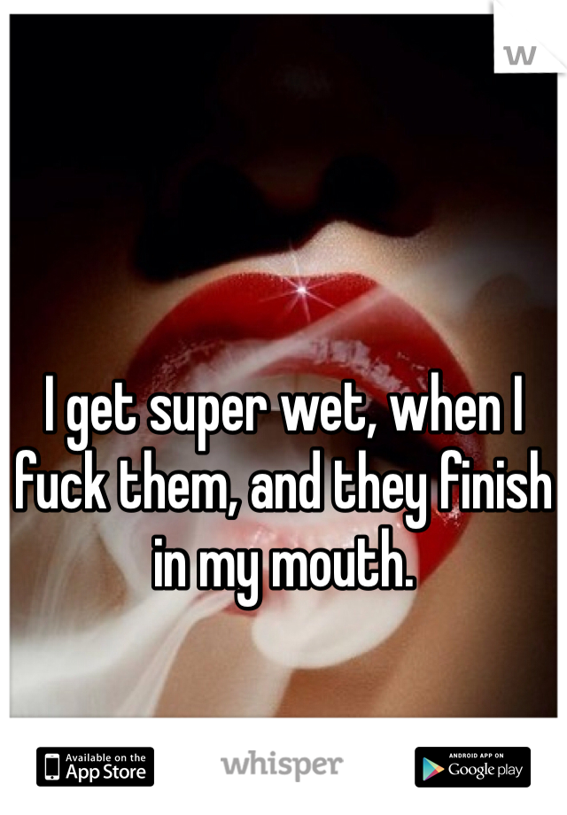 I get super wet, when I fuck them, and they finish in my mouth. 