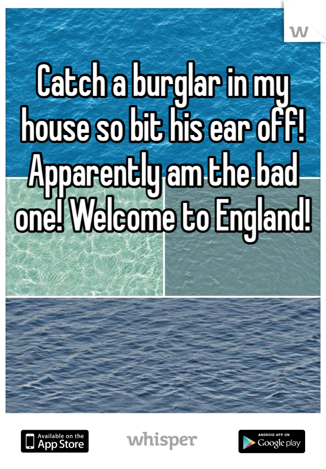 Catch a burglar in my house so bit his ear off! Apparently am the bad one! Welcome to England! 