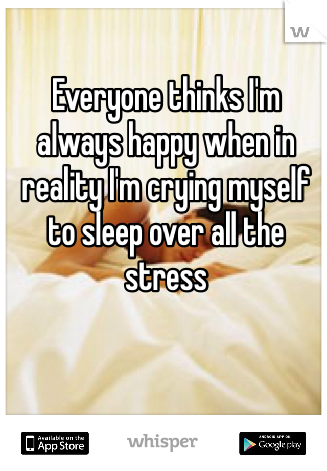 Everyone thinks I'm always happy when in reality I'm crying myself to sleep over all the stress 