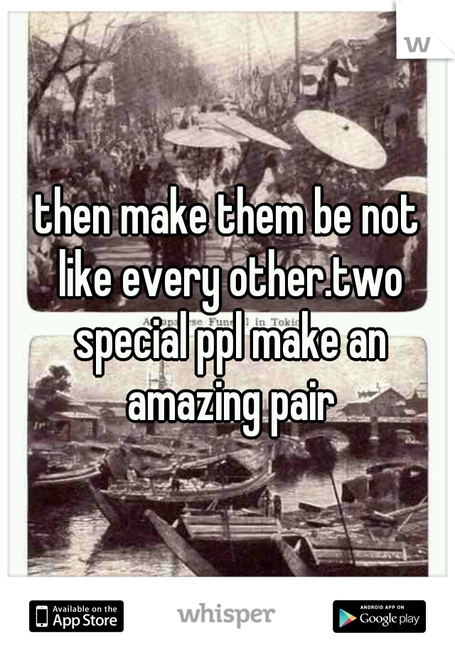 then make them be not like every other.two special ppl make an amazing pair
