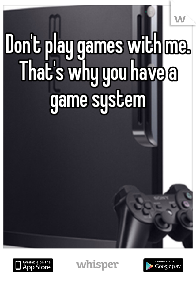 Don't play games with me. That's why you have a game system 