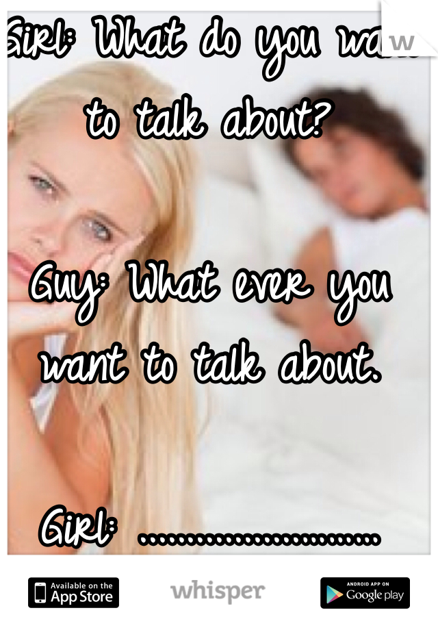 Girl: What do you want to talk about?

Guy: What ever you want to talk about.

Girl: .................………