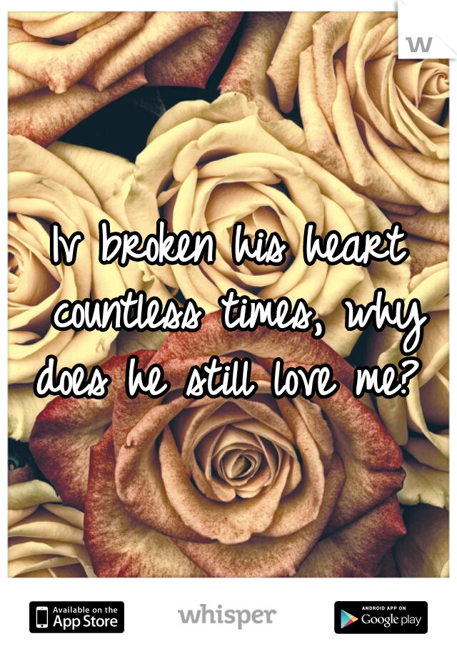 Iv broken his heart countless times, why does he still love me? 