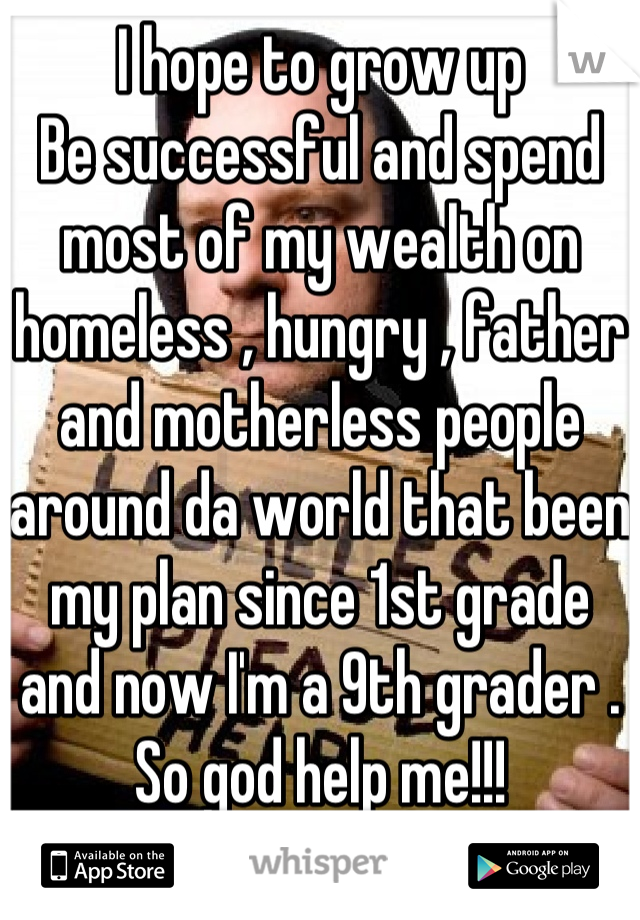 I hope to grow up 
Be successful and spend most of my wealth on homeless , hungry , father and motherless people around da world that been my plan since 1st grade and now I'm a 9th grader . So god help me!!!
