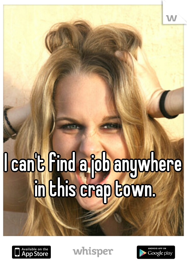 I can't find a job anywhere in this crap town.